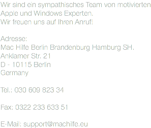 Wir sind ein sympathisches Team von motivierten Apple und Windows Experten. Wir freuen uns auf Ihren Anruf! Adresse: Mac Hilfe Berlin Brandenburg Hamburg SH.
Anklamer Str. 21
D - 10115 Berlin
Germany Tel.: 030 609 823 34 Fax: 0322 233 633 51 E-Mail: support@machilfe.eu