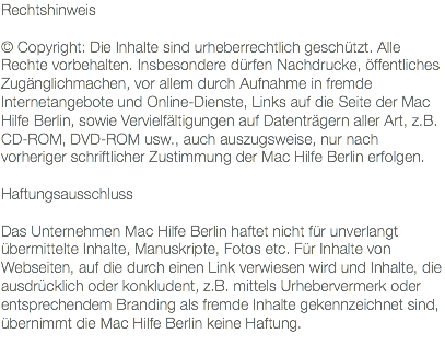 Rechtshinweis © Copyright: Die Inhalte sind urheberrechtlich geschützt. Alle Rechte vorbehalten. Insbesondere dürfen Nachdrucke, öffentliches Zugänglichmachen, vor allem durch Aufnahme in fremde Internetangebote und Online-Dienste, Links auf die Seite der Mac Hilfe Berlin, sowie Vervielfältigungen auf Datenträgern aller Art, z.B. CD-ROM, DVD-ROM usw., auch auszugsweise, nur nach vorheriger schriftlicher Zustimmung der Mac Hilfe Berlin erfolgen. Haftungsausschluss Das Unternehmen Mac Hilfe Berlin haftet nicht für unverlangt übermittelte Inhalte, Manuskripte, Fotos etc. Für Inhalte von Webseiten, auf die durch einen Link verwiesen wird und Inhalte, die ausdrücklich oder konkludent, z.B. mittels Urhebervermerk oder entsprechendem Branding als fremde Inhalte gekennzeichnet sind, übernimmt die Mac Hilfe Berlin keine Haftung.